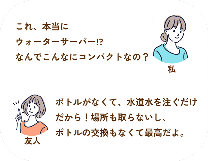 私：これ、本当にウォーターサーバー!?なんでこんなにコンパクトなの？__友人：ボトルがなくて、水道水を注ぐだけだから！場所も取らないし、ボトルの交換もなくて最高だよ。