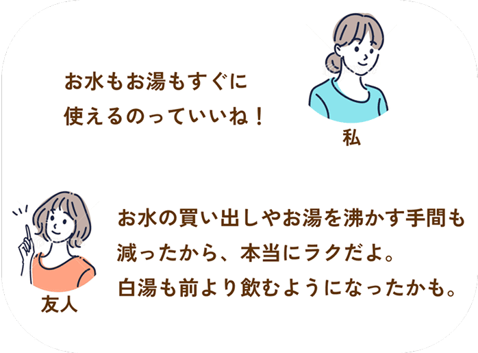 私：お水もお湯もすぐに
使えるのっていいね！___友人：お水の買い出しやお湯を沸かす手間も減ったから、本当にラクだよ。白湯も前より飲むようになったかも。