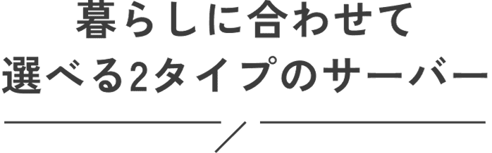 暮らしに合わせて選べる2タイプのサーバー