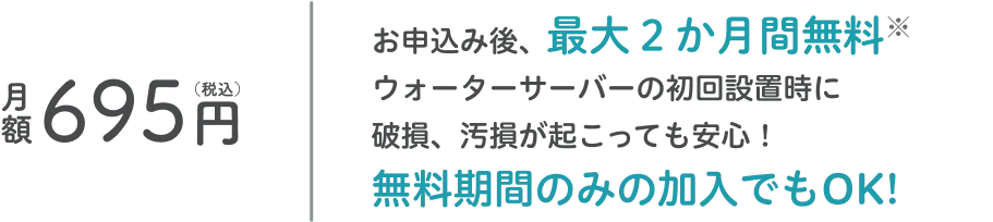 月額695円（税込）お申込み後、最大２ヶ月間無料なのでウォーターサーバーの初回設置時に破損、汚損が起こっても安心！無料期間のみの加入でもOK!