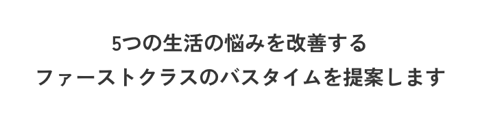 5つの生活の悩みを改善するファーストクラスのバスタイムを提案します